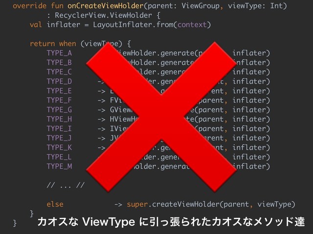 override fun onCreateViewHolder(parent: ViewGroup, viewType: Int)
: RecyclerView.ViewHolder {
val inflater = LayoutInflater.from(context)
return when (viewType) {
TYPE_A -> AViewHolder.generate(parent, inflater)
TYPE_B -> BViewHolder.generate(parent, inflater)
TYPE_C -> CViewHolder.generate(parent, inflater)
TYPE_D -> DViewHolder.generate(parent, inflater)
TYPE_E -> EViewHolder.generate(parent, inflater)
TYPE_F -> FViewHolder.generate(parent, inflater)
TYPE_G -> GViewHolder.generate(parent, inflater)
TYPE_H -> HViewHolder.generate(parent, inflater)
TYPE_I -> IViewHolder.generate(parent, inflater)
TYPE_J -> JViewHolder.generate(parent, inflater)
TYPE_K -> KViewHolder.generate(parent, inflater)
TYPE_L -> LViewHolder.generate(parent, inflater)
TYPE_M -> MViewHolder.generate(parent, inflater)
// ... //
else -> super.createViewHolder(parent, viewType)
}
}
❌
ΧΦεͳ7JFX5ZQFʹҾͬுΒΕͨΧΦεͳϝιουୡ
