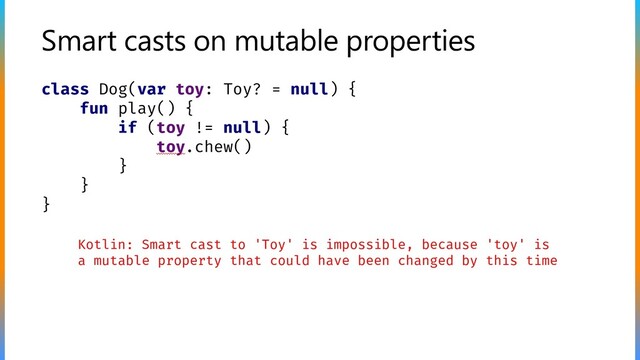 Smart casts on mutable properties
class Dog(var toy: Toy? = null) {
fun play() {
if (toy != null) {
toy.chew()
}
}
}
Kotlin: Smart cast to 'Toy' is impossible, because 'toy' is
a mutable property that could have been changed by this time
