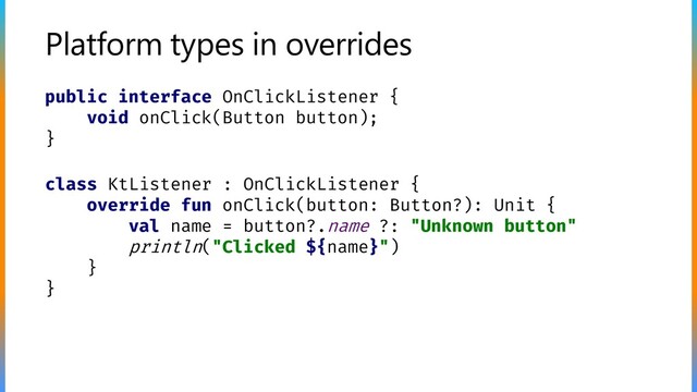 Platform types in overrides
public interface OnClickListener {
void onClick(Button button);
}
class KtListener : OnClickListener {
override fun onClick(button: Button?): Unit {
val name = button?.name ?: "Unknown button"
println("Clicked ${name}")
}
}
