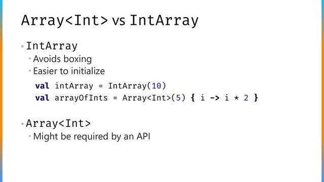 Array vs IntArray
• IntArray
 Avoids boxing
 Easier to initialize
• Array
 Might be required by an API
val intArray = IntArray(10)
val arrayOfInts = Array(5) { i -> i * 2 }
