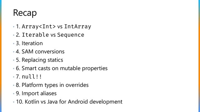 Recap
• 1. Array vs IntArray
• 2. Iterable vs Sequence
• 3. Iteration
• 4. SAM conversions
• 5. Replacing statics
• 6. Smart casts on mutable properties
• 7. null!!
• 8. Platform types in overrides
• 9. Import aliases
• 10. Kotlin vs Java for Android development
