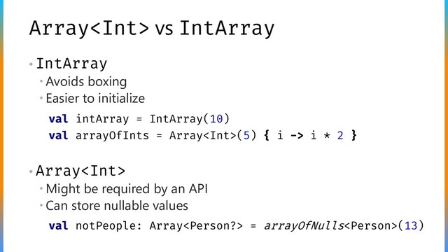 Array vs IntArray
• IntArray
 Avoids boxing
 Easier to initialize
• Array
 Might be required by an API
 Can store nullable values
val intArray = IntArray(10)
val arrayOfInts = Array(5) { i -> i * 2 }
val notPeople: Array = arrayOfNulls(13)

