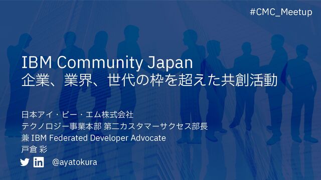 IBM Community Japan
企業、業界、世代の枠を超えた共創活動
#CMC_Meetup
⽇本アイ・ビー・エム株式会社
テクノロジー事業本部 第⼆カスタマーサクセス部⻑
兼 IBM Federated Developer Advocate
⼾倉 彩
@ayatokura
