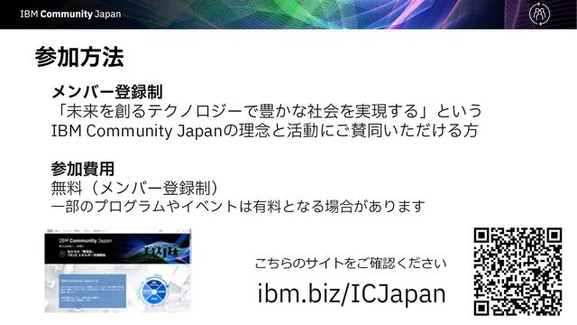ࢀՃํ๏
ϝϯόʔొ࿥੍
「未来を創るテクノロジーで豊かな社会を実現する」という
IBM Community Japanの理念と活動にご賛同いただける⽅
ࢀՃඅ༻
無料（メンバー登録制）
⼀部のプログラムやイベントは有料となる場合があります
こちらのサイトをご確認ください
ibm.biz/ICJapan
