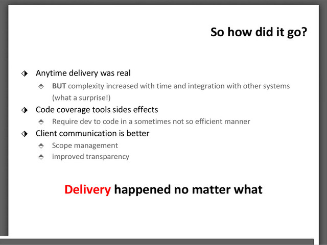 So how did it go?
⬗ Anytime delivery was real
⬘ BUT complexity increased with time and integration with other systems
(what a surprise!)
⬗ Code coverage tools sides effects
⬘ Require dev to code in a sometimes not so efficient manner
⬗ Client communication is better
⬘ Scope management
⬘ improved transparency
Delivery happened no matter what

