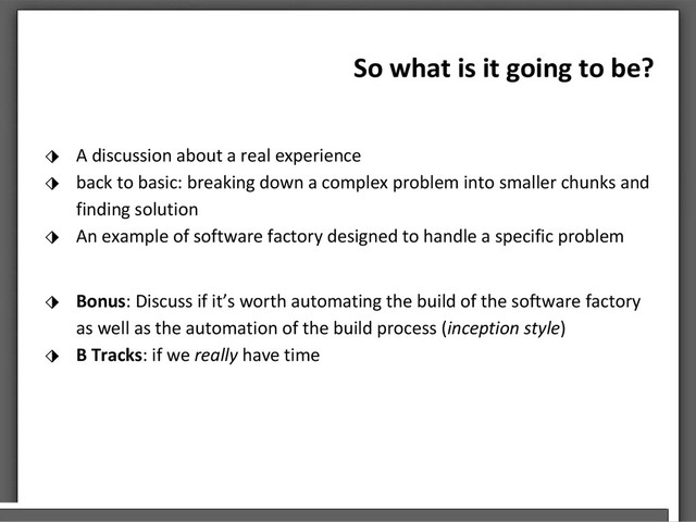 So what is it going to be?
⬗ A discussion about a real experience
⬗ back to basic: breaking down a complex problem into smaller chunks and
finding solution
⬗ An example of software factory designed to handle a specific problem
⬗ Bonus: Discuss if it’s worth automating the build of the software factory
as well as the automation of the build process (inception style)
⬗ B Tracks: if we really have time
