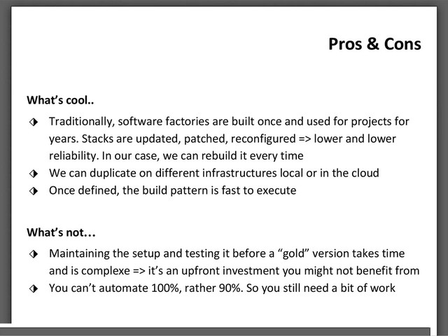 Pros & Cons
What’s cool..
⬗ Traditionally, software factories are built once and used for projects for
years. Stacks are updated, patched, reconfigured => lower and lower
reliability. In our case, we can rebuild it every time
⬗ We can duplicate on different infrastructures local or in the cloud
⬗ Once defined, the build pattern is fast to execute
What’s not…
⬗ Maintaining the setup and testing it before a “gold” version takes time
and is complexe => it’s an upfront investment you might not benefit from
⬗ You can’t automate 100%, rather 90%. So you still need a bit of work
