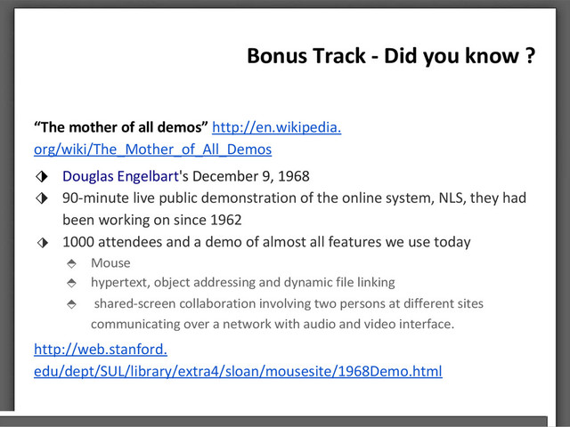 Bonus Track - Did you know ?
“The mother of all demos” http://en.wikipedia.
org/wiki/The_Mother_of_All_Demos
⬗ Douglas Engelbart's December 9, 1968
⬗ 90-minute live public demonstration of the online system, NLS, they had
been working on since 1962
⬗ 1000 attendees and a demo of almost all features we use today
⬘ Mouse
⬘ hypertext, object addressing and dynamic file linking
⬘ shared-screen collaboration involving two persons at different sites
communicating over a network with audio and video interface.
http://web.stanford.
edu/dept/SUL/library/extra4/sloan/mousesite/1968Demo.html

