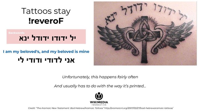 Tattoos stay
!reveroF
I am my beloved's, and my beloved is mine
יל ידודו ידודל ינא
Credit: “The Aramaic New Testament: Bad Hebrew/Aramaic Tattoos” http://aramaicnt.org/2007/03/27/bad-hebrewaramaic-tattoos/
Backwards
אני לדודי ודודי לי
Unfortunately, this happens fairly often
And usually has to do with the way it’s printed...
