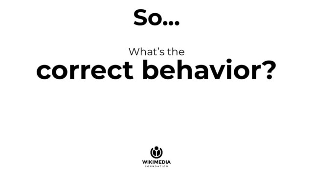 So...
What’s the
correct behavior?
