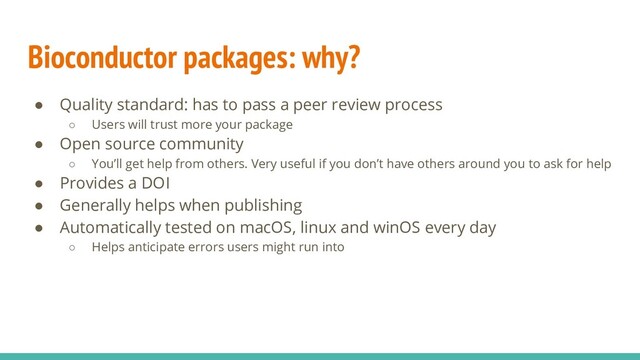 Bioconductor packages: why?
● Quality standard: has to pass a peer review process
○ Users will trust more your package
● Open source community
○ You’ll get help from others. Very useful if you don’t have others around you to ask for help
● Provides a DOI
● Generally helps when publishing
● Automatically tested on macOS, linux and winOS every day
○ Helps anticipate errors users might run into
