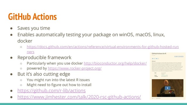 GitHub Actions
● Saves you time
● Enables automatically testing your package on winOS, macOS, linux,
docker
○ https://docs.github.com/en/actions/reference/virtual-environments-for-github-hosted-run
ners
● Reproducible framework
○ Particularly when you use docker http://bioconductor.org/help/docker/
○ powered by https://www.rocker-project.org/
● But it’s also cutting edge
○ You might run into the latest R issues
○ Might need to ﬁgure out how to install
● https://github.com/r-lib/actions
● https://www.jimhester.com/talk/2020-rsc-github-actions/
