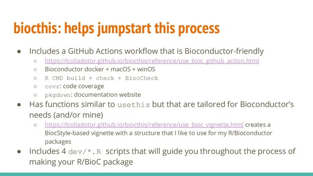 biocthis: helps jumpstart this process
● Includes a GitHub Actions workﬂow that is Bioconductor-friendly
○ https://lcolladotor.github.io/biocthis/reference/use_bioc_github_action.html
○ Bioconductor docker + macOS + winOS
○ R CMD build + check + BiocCheck
○ covr: code coverage
○ pkgdown: documentation website
● Has functions similar to usethis but that are tailored for Bioconductor’s
needs (and/or mine)
○ https://lcolladotor.github.io/biocthis/reference/use_bioc_vignette.html creates a
BiocStyle-based vignette with a structure that I like to use for my R/Bioconductor
packages
● Includes 4 dev/*.R scripts that will guide you throughout the process of
making your R/BioC package
