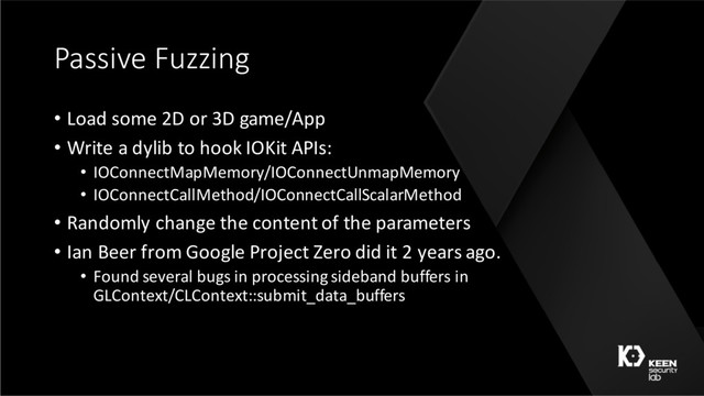Passive Fuzzing
• Load some 2D or 3D game/App
• Write a dylib to hook IOKit APIs:
• IOConnectMapMemory/IOConnectUnmapMemory
• IOConnectCallMethod/IOConnectCallScalarMethod
• Randomly change the content of the parameters
• Ian Beer from Google Project Zero did it 2 years ago.
• Found several bugs in processing sideband buffers in
GLContext/CLContext::submit_data_buffers
