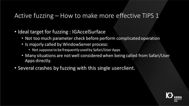 Active fuzzing – How to make more effective TIPS 1
• Ideal target for fuzzing : IGAccelSurface
• Not too much parameter check before perform complicated operation
• Is majorly called by WindowServer process:
• Not suppose to be frequently used by Safari/User Apps
• Many situations are not well considered when being called from Safari/User
Apps directly.
• Several crashes by fuzzing with this single userclient.

