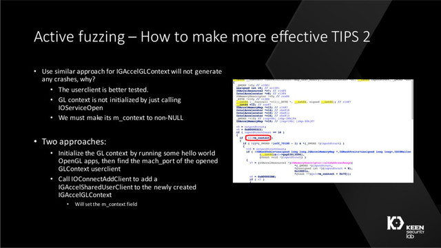 Active fuzzing – How to make more effective TIPS 2
• Use similar approach for IGAccelGLContext will not generate
any crashes, why?
• The userclient is better tested.
• GL context is not initialized by just calling
IOServiceOpen
• We must make its m_context to non-NULL
• Two approaches:
• Initialize the GL context by running some hello world
OpenGL apps, then find the mach_port of the opened
GLContext userclient
• Call IOConnectAddClient to add a
IGAccelSharedUserClient to the newly created
IGAccelGLContext
• Will set the m_context field
