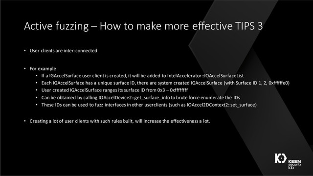 Active fuzzing – How to make more effective TIPS 3
• User clients are inter-connected
• For example
• If a IGAccelSurface user client is created, it will be added to IntelAccelerator::IOAccelSurfaceList
• Each IGAccelSurface has a unique surface ID, there are system created IGAccelSurface (with Surface ID 1, 2, 0xffffffe0)
• User created IGAccelSurface ranges its surface ID from 0x3 – 0xffffffff
• Can be obtained by calling IOAccelDevice2::get_surface_info to brute force enumerate the IDs
• These IDs can be used to fuzz interfaces in other userclients (such as IOAccel2DContext2::set_surface)
• Creating a lot of user clients with such rules built, will increase the effectiveness a lot.
