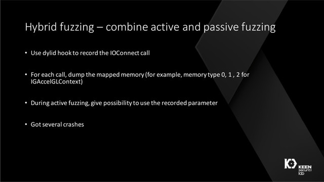 Hybrid fuzzing – combine active and passive fuzzing
• Use dylid hook to record the IOConnect call
• For each call, dump the mapped memory (for example, memory type 0, 1 , 2 for
IGAccelGLContext)
• During active fuzzing, give possibility to use the recorded parameter
• Got several crashes
