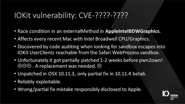 IOKit vulnerability: CVE-????-????
• Race condition in an externalMethod in AppleIntelBDWGraphics.
• Affects every recent Mac with Intel Broadwell CPU/Graphics.
• Discovered by code auditing when looking for sandbox escapes into
IOKit UserClients reachable from the Safari WebProcess sandbox.
• Unfortunately it got partially patched 1-2 weeks before pwn2own!
LLL . A replacement was needed. L
• Unpatched in OSX 10.11.3, only partial fix in 10.11.4 beta6.
• Reliably exploitable.
• Wrong/partial fix mistake responsibly disclosed to Apple.
