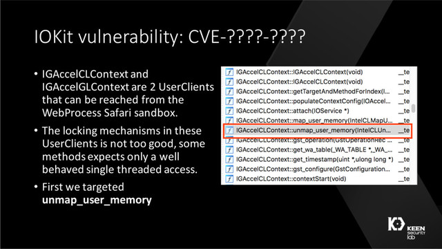 IOKit vulnerability: CVE-????-????
• IGAccelCLContext and
IGAccelGLContext are 2 UserClients
that can be reached from the
WebProcess Safari sandbox.
• The locking mechanisms in these
UserClients is not too good, some
methods expects only a well
behaved single threaded access.
• First we targeted
unmap_user_memory
