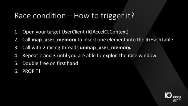 Race condition – How to trigger it?
1. Open your target UserClient (IGAccelCLContext)
2. Call map_user_memory to insert one element into the IGHashTable
3. Call with 2 racing threads unmap_user_memory.
4. Repeat 2 and 3 until you are able to exploit the race window.
5. Double free on first hand
6. PROFIT!
