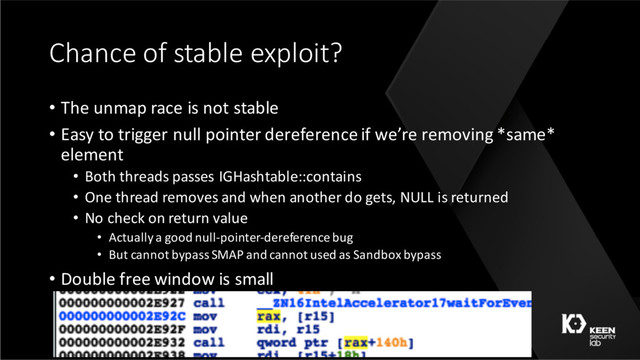 Chance of stable exploit?
• The unmap race is not stable
• Easy to trigger null pointer dereference if we’re removing *same*
element
• Both threads passes IGHashtable::contains
• One thread removes and when another do gets, NULL is returned
• No check on return value
• Actually a good null-pointer-dereference bug
• But cannot bypass SMAP and cannot used as Sandbox bypass
• Double free window is small
