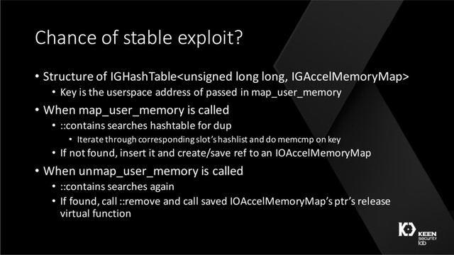 Chance of stable exploit?
• Structure of IGHashTable
• Key is the userspace address of passed in map_user_memory
• When map_user_memory is called
• ::contains searches hashtable for dup
• Iterate through corresponding slot’s hashlist and do memcmp on key
• If not found, insert it and create/save ref to an IOAccelMemoryMap
• When unmap_user_memory is called
• ::contains searches again
• If found, call ::remove and call saved IOAccelMemoryMap’s ptr’s release
virtual function
