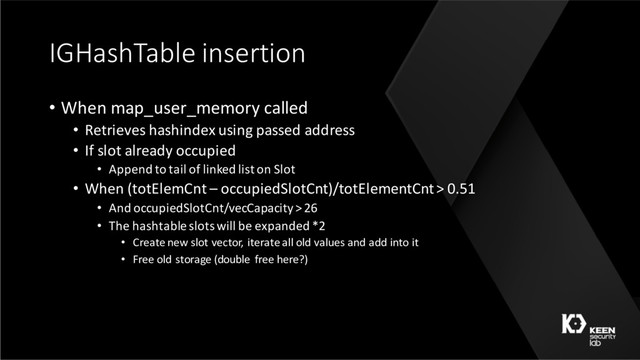 IGHashTable insertion
• When map_user_memory called
• Retrieves hashindex using passed address
• If slot already occupied
• Append to tail of linked list on Slot
• When (totElemCnt – occupiedSlotCnt)/totElementCnt> 0.51
• And occupiedSlotCnt/vecCapacity> 26
• The hashtable slots will be expanded *2
• Create new slot vector, iterate all old values and add into it
• Free old storage (double free here?)
