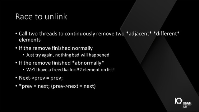 Race to unlink
• Call two threads to continuously remove two *adjacent* *different*
elements
• If the remove finished normally
• Just try again, nothing bad will happened
• If the remove finished *abnormally*
• We’ll have a freed kalloc.32 element on list!
• Next->prev = prev;
• *prev = next; (prev->next = next)

