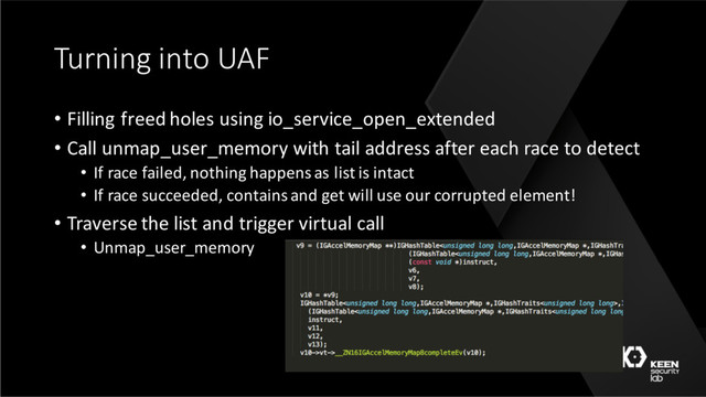 Turning into UAF
• Filling freed holes using io_service_open_extended
• Call unmap_user_memory with tail address after each race to detect
• If race failed, nothing happens as list is intact
• If race succeeded, contains and get will use our corrupted element!
• Traverse the list and trigger virtual call
• Unmap_user_memory
