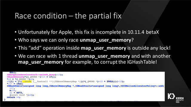 Race condition – the partial fix
• Unfortunately for Apple, this fix is incomplete in 10.11.4 betaX
• Who says we can only race unmap_user_memory?
• This “add” operation inside map_user_memory is outside any lock!
• We can race with 1 thread unmap_user_memory and with another
map_user_memory for example, to corrupt the IGHashTable!
