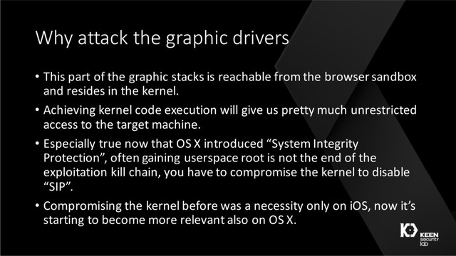 Why attack the graphic drivers
• This part of the graphic stacks is reachable from the browser sandbox
and resides in the kernel.
• Achieving kernel code execution will give us pretty much unrestricted
access to the target machine.
• Especially true now that OS X introduced “System Integrity
Protection”, often gaining userspace root is not the end of the
exploitation kill chain, you have to compromise the kernel to disable
“SIP”.
• Compromising the kernel before was a necessity only on iOS, now it’s
starting to become more relevant also on OS X.

