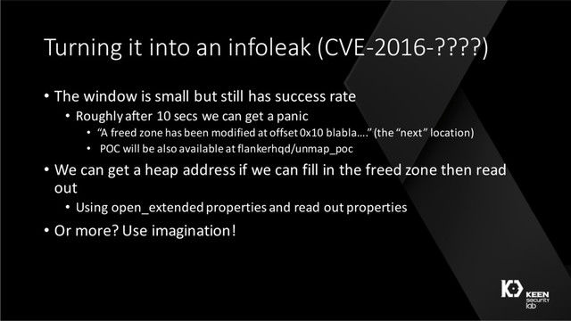 Turning it into an infoleak (CVE-2016-????)
• The window is small but still has success rate
• Roughly after 10 secs we can get a panic
• “A freed zone has been modified at offset 0x10 blabla….” (the “next” location)
• POC will be also available at flankerhqd/unmap_poc
• We can get a heap address if we can fill in the freed zone then read
out
• Using open_extendedproperties and read out properties
• Or more? Use imagination!
