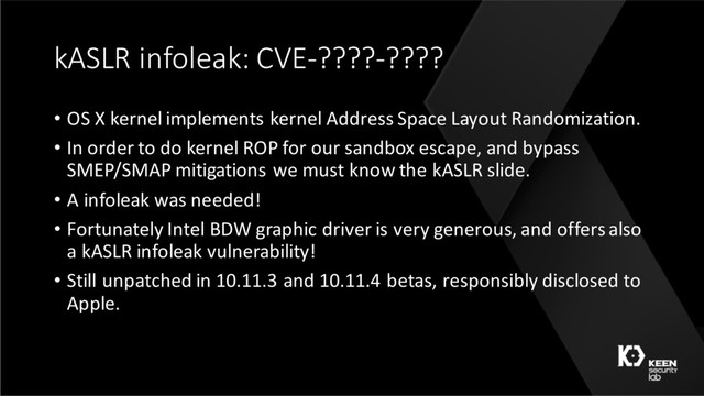 kASLR infoleak: CVE-????-????
• OS X kernel implements kernel Address Space Layout Randomization.
• In order to do kernel ROP for our sandbox escape, and bypass
SMEP/SMAP mitigations we must know the kASLR slide.
• A infoleak was needed!
• Fortunately Intel BDW graphic driver is very generous, and offers also
a kASLR infoleak vulnerability!
• Still unpatched in 10.11.3 and 10.11.4 betas, responsibly disclosed to
Apple.
