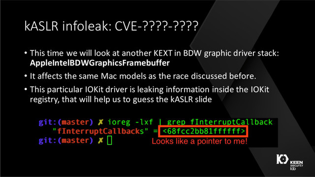 kASLR infoleak: CVE-????-????
• This time we will look at another KEXT in BDW graphic driver stack:
AppleIntelBDWGraphicsFramebuffer
• It affects the same Mac models as the race discussed before.
• This particular IOKit driver is leaking information inside the IOKit
registry, that will help us to guess the kASLR slide
