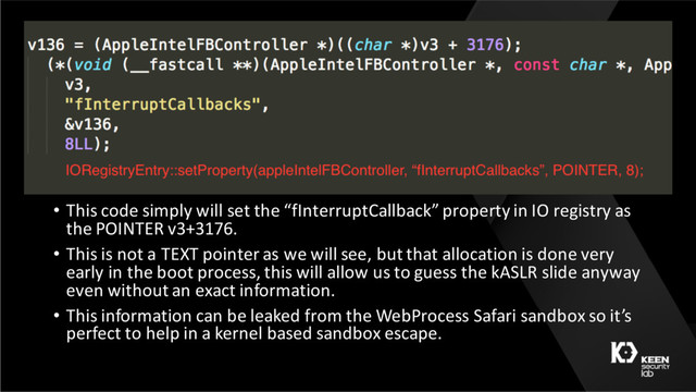 • This code simply will set the “fInterruptCallback” property in IO registry as
the POINTER v3+3176.
• This is not a TEXT pointer as we will see, but that allocation is done very
early in the boot process, this will allow us to guess the kASLR slide anyway
even without an exact information.
• This information can be leaked from the WebProcess Safari sandbox so it’s
perfect to help in a kernel based sandbox escape.
