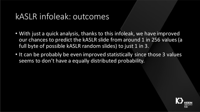 kASLR infoleak: outcomes
• With just a quick analysis, thanks to this infoleak, we have improved
our chances to predict the kASLR slide from around 1 in 256 values (a
full byte of possible kASLR random slides) to just 1 in 3.
• It can be probably be even improved statistically since those 3 values
seems to don’t have a equally distributed probability.
