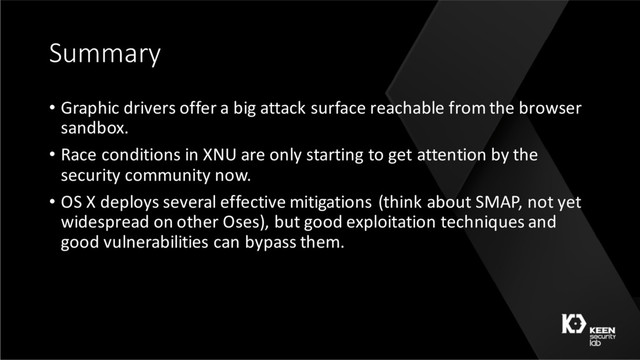 Summary
• Graphic drivers offer a big attack surface reachable from the browser
sandbox.
• Race conditions in XNU are only starting to get attention by the
security community now.
• OS X deploys several effective mitigations (think about SMAP, not yet
widespread on other Oses), but good exploitation techniques and
good vulnerabilities can bypass them.
