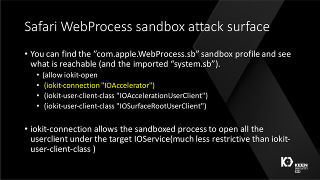 Safari WebProcess sandbox attack surface
• You can find the ”com.apple.WebProcess.sb” sandbox profile and see
what is reachable (and the imported “system.sb”).
• (allow iokit-open
• (iokit-connection "IOAccelerator")
• (iokit-user-client-class "IOAccelerationUserClient")
• (iokit-user-client-class "IOSurfaceRootUserClient")
• iokit-connection allows the sandboxed process to open all the
userclient under the target IOService(much less restrictive than iokit-
user-client-class )
