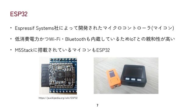 ESP32
• Espressif Systems社によって開発されたマイクロコントローラ(マイコン)


• 低消費電力かつWi-Fi・Bluetoothも内蔵しているためIoTとの親和性が高い


• M5Stackに搭載されているマイコンもESP32
7
https://ja.wikipedia.org/wiki/ESP32
