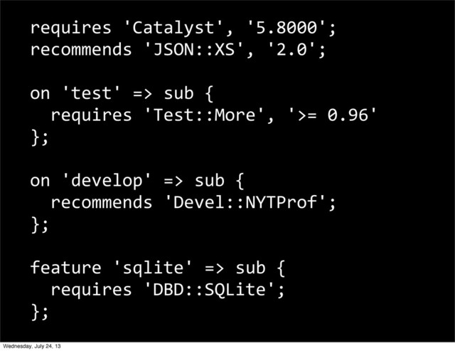 requires	  'Catalyst',	  '5.8000';	  
recommends	  'JSON::XS',	  '2.0';
on	  'test'	  =>	  sub	  {
	  	  requires	  'Test::More',	  '>=	  0.96'
};
on	  'develop'	  =>	  sub	  {
	  	  recommends	  'Devel::NYTProf';
};
feature	  'sqlite'	  =>	  sub	  {
	  	  requires	  'DBD::SQLite';
};
Wednesday, July 24, 13
