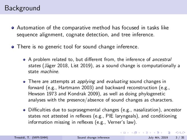 Background
Automation of the comparative method has focused in tasks like
sequence alignment, cognate detection, and tree inference.
There is no generic tool for sound change inference.
A problem related to, but diﬀerent from, the inference of ancestral
states (J¨
ager 2018, List 2019), as a sound change is computationally a
state machine.
There are attempts at applying and evaluating sound changes in
forward (e.g., Hartmann 2003) and backward reconstruction (e.g.,
Hewson 1973 and Kondrak 2009), as well as doing phylogenetic
analyses with the presence/absence of sound changes as characters.
Diﬃculties due to suprasegmental changes (e.g., nasalization), ancestor
states not attested in reﬂexes (e.g., PIE laryngeals), and conditioning
information missing in reﬂexes (e.g., Verner’s law).
Tresoldi, T. (MPI-SHH) Sound change inference July 4th, 2019 3 / 35
