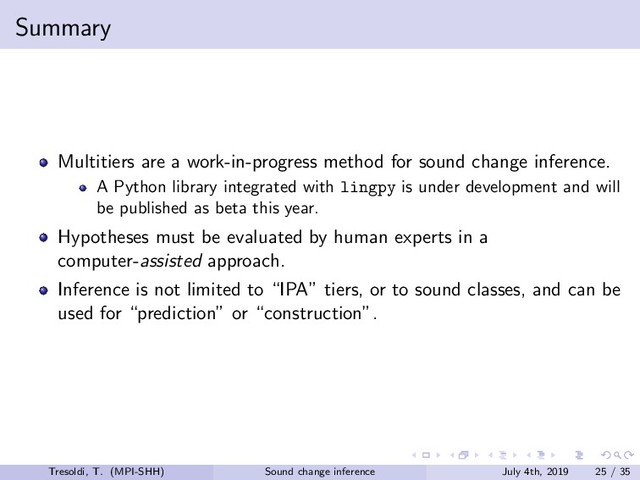 Summary
Multitiers are a work-in-progress method for sound change inference.
A Python library integrated with lingpy is under development and will
be published as beta this year.
Hypotheses must be evaluated by human experts in a
computer-assisted approach.
Inference is not limited to “IPA” tiers, or to sound classes, and can be
used for “prediction” or “construction”.
Tresoldi, T. (MPI-SHH) Sound change inference July 4th, 2019 25 / 35

