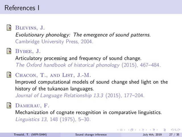 References I
Blevins, J.
Evolutionary phonology: The emergence of sound patterns.
Cambridge University Press, 2004.
Bybee, J.
Articulatory processing and frequency of sound change.
The Oxford handbook of historical phonology (2015), 467–484.
Chacon, T., and List, J.-M.
Improved computational models of sound change shed light on the
history of the tukanoan languages.
Journal of Language Relationship 13.3 (2015), 177–204.
Damerau, F.
Mechanization of cognate recognition in comparative linguistics.
Linguistics 13, 148 (1975), 5–30.
Tresoldi, T. (MPI-SHH) Sound change inference July 4th, 2019 27 / 35
