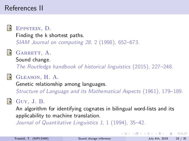 References II
Eppstein, D.
Finding the k shortest paths.
SIAM Journal on computing 28, 2 (1998), 652–673.
Garrett, A.
Sound change.
The Routledge handbook of historical linguistics (2015), 227–248.
Gleason, H. A.
Genetic relationship among languages.
Structure of Language and its Mathematical Aspects (1961), 179–189.
Guy, J. B.
An algorithm for identifying cognates in bilingual word-lists and its
applicability to machine translation.
Journal of Quantitative Linguistics 1, 1 (1994), 35–42.
Tresoldi, T. (MPI-SHH) Sound change inference July 4th, 2019 28 / 35
