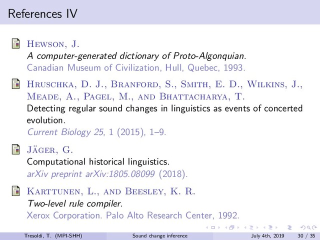 References IV
Hewson, J.
A computer-generated dictionary of Proto-Algonquian.
Canadian Museum of Civilization, Hull, Quebec, 1993.
Hruschka, D. J., Branford, S., Smith, E. D., Wilkins, J.,
Meade, A., Pagel, M., and Bhattacharya, T.
Detecting regular sound changes in linguistics as events of concerted
evolution.
Current Biology 25, 1 (2015), 1–9.
J¨
ager, G.
Computational historical linguistics.
arXiv preprint arXiv:1805.08099 (2018).
Karttunen, L., and Beesley, K. R.
Two-level rule compiler.
Xerox Corporation. Palo Alto Research Center, 1992.
Tresoldi, T. (MPI-SHH) Sound change inference July 4th, 2019 30 / 35
