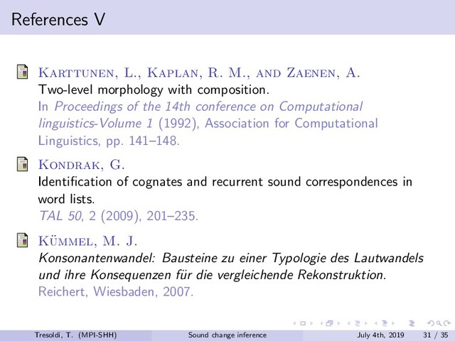 References V
Karttunen, L., Kaplan, R. M., and Zaenen, A.
Two-level morphology with composition.
In Proceedings of the 14th conference on Computational
linguistics-Volume 1 (1992), Association for Computational
Linguistics, pp. 141–148.
Kondrak, G.
Identiﬁcation of cognates and recurrent sound correspondences in
word lists.
TAL 50, 2 (2009), 201–235.
K¨
ummel, M. J.
Konsonantenwandel: Bausteine zu einer Typologie des Lautwandels
und ihre Konsequenzen f¨
ur die vergleichende Rekonstruktion.
Reichert, Wiesbaden, 2007.
Tresoldi, T. (MPI-SHH) Sound change inference July 4th, 2019 31 / 35
