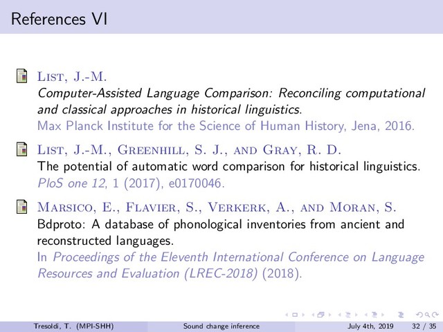 References VI
List, J.-M.
Computer-Assisted Language Comparison: Reconciling computational
and classical approaches in historical linguistics.
Max Planck Institute for the Science of Human History, Jena, 2016.
List, J.-M., Greenhill, S. J., and Gray, R. D.
The potential of automatic word comparison for historical linguistics.
PloS one 12, 1 (2017), e0170046.
Marsico, E., Flavier, S., Verkerk, A., and Moran, S.
Bdproto: A database of phonological inventories from ancient and
reconstructed languages.
In Proceedings of the Eleventh International Conference on Language
Resources and Evaluation (LREC-2018) (2018).
Tresoldi, T. (MPI-SHH) Sound change inference July 4th, 2019 32 / 35
