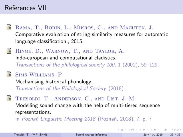 References VII
Rama, T., Borin, L., Mikros, G., and Macutek, J.
Comparative evaluation of string similarity measures for automatic
language classiﬁcation., 2015.
Ringe, D., Warnow, T., and Taylor, A.
Indo-european and computational cladistics.
Transactions of the philological society 100, 1 (2002), 59–129.
Sims-Williams, P.
Mechanising historical phonology.
Transactions of the Philological Society (2018).
Tresoldi, T., Anderson, C., and List, J.-M.
Modelling sound change with the help of multi-tiered sequence
representations.
In Pozna´
n Linguistic Meeting 2018 (Pozna´
n, 2018), ?, p. ?
Tresoldi, T. (MPI-SHH) Sound change inference July 4th, 2019 33 / 35
