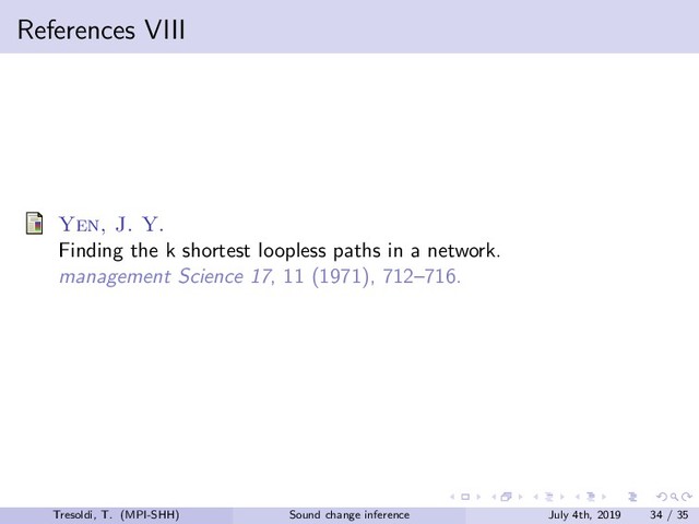 References VIII
Yen, J. Y.
Finding the k shortest loopless paths in a network.
management Science 17, 11 (1971), 712–716.
Tresoldi, T. (MPI-SHH) Sound change inference July 4th, 2019 34 / 35
